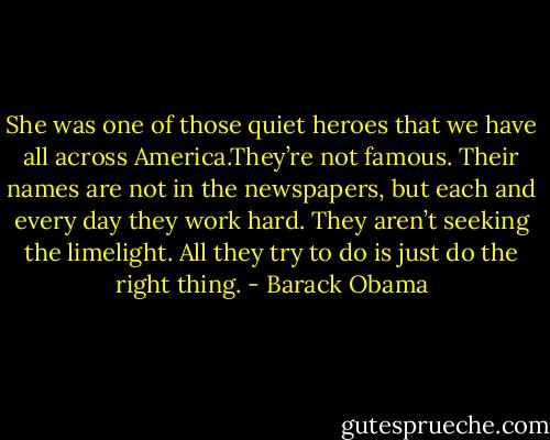 She was one of those quiet heroes that we have all across America.They’re not famous. Their names are not in the newspapers, but each and every day they work hard. They aren’t seeking the limelight. All they try to do is just do the right thing. - Barack Obama
