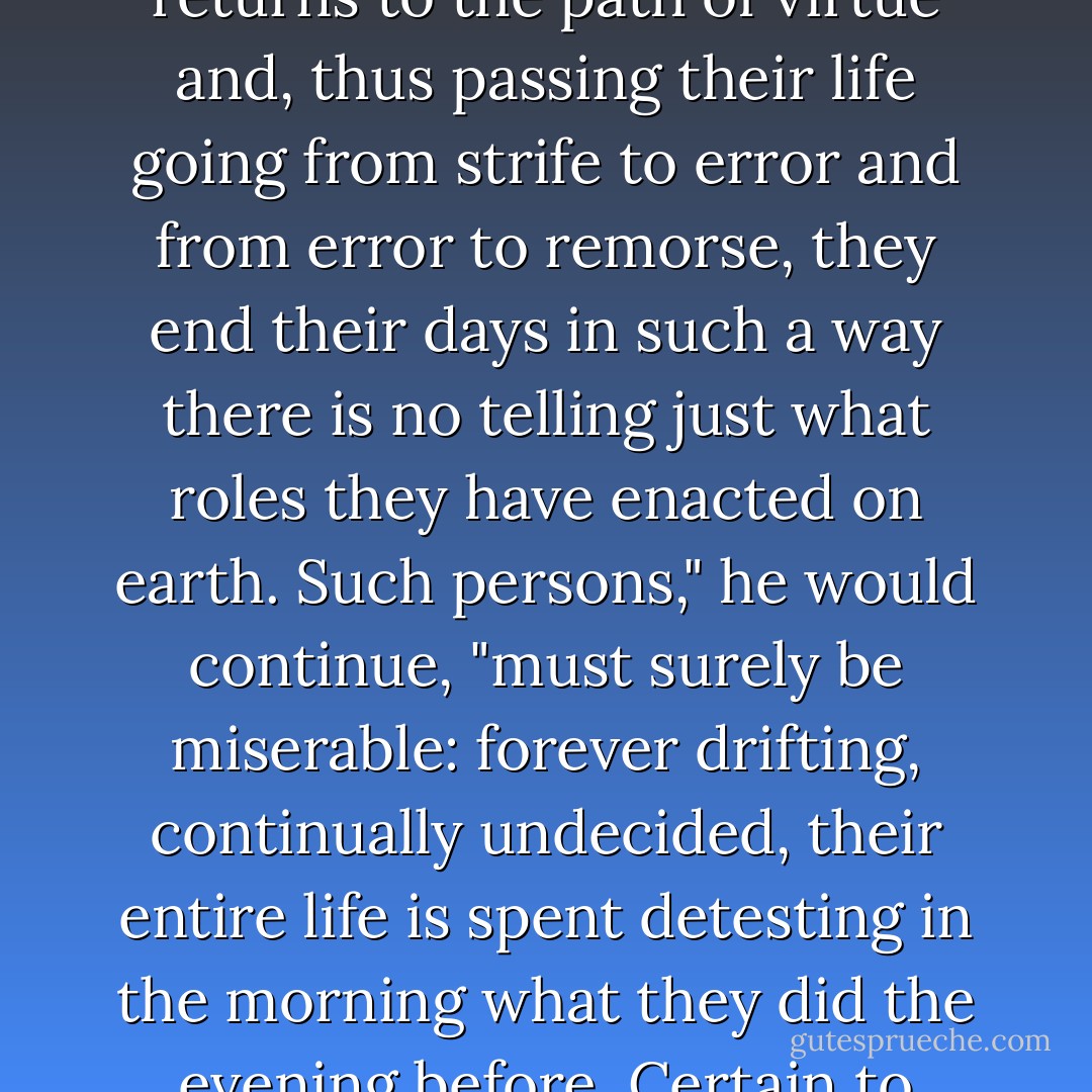 Oh, there are plenty of people," the Duc used to observe, "who never misbehave save when passion spurs them to ill; later, the fire gone out of them, their now calm spirit peacefully returns to the path of virtue and, thus passing their life going from strife to error and from error to remorse, they end their days in such a way there is no telling just what roles they have enacted on earth. Such persons," he would continue, "must surely be miserable: forever drifting, continually undecided, their entire life is spent detesting in the morning what they did the evening before. Certain to repent of the pleasures they taste, they take their delight in quaking, in such sort they become at once virtuous in crime and criminal in virtue. - Marquis de Sade