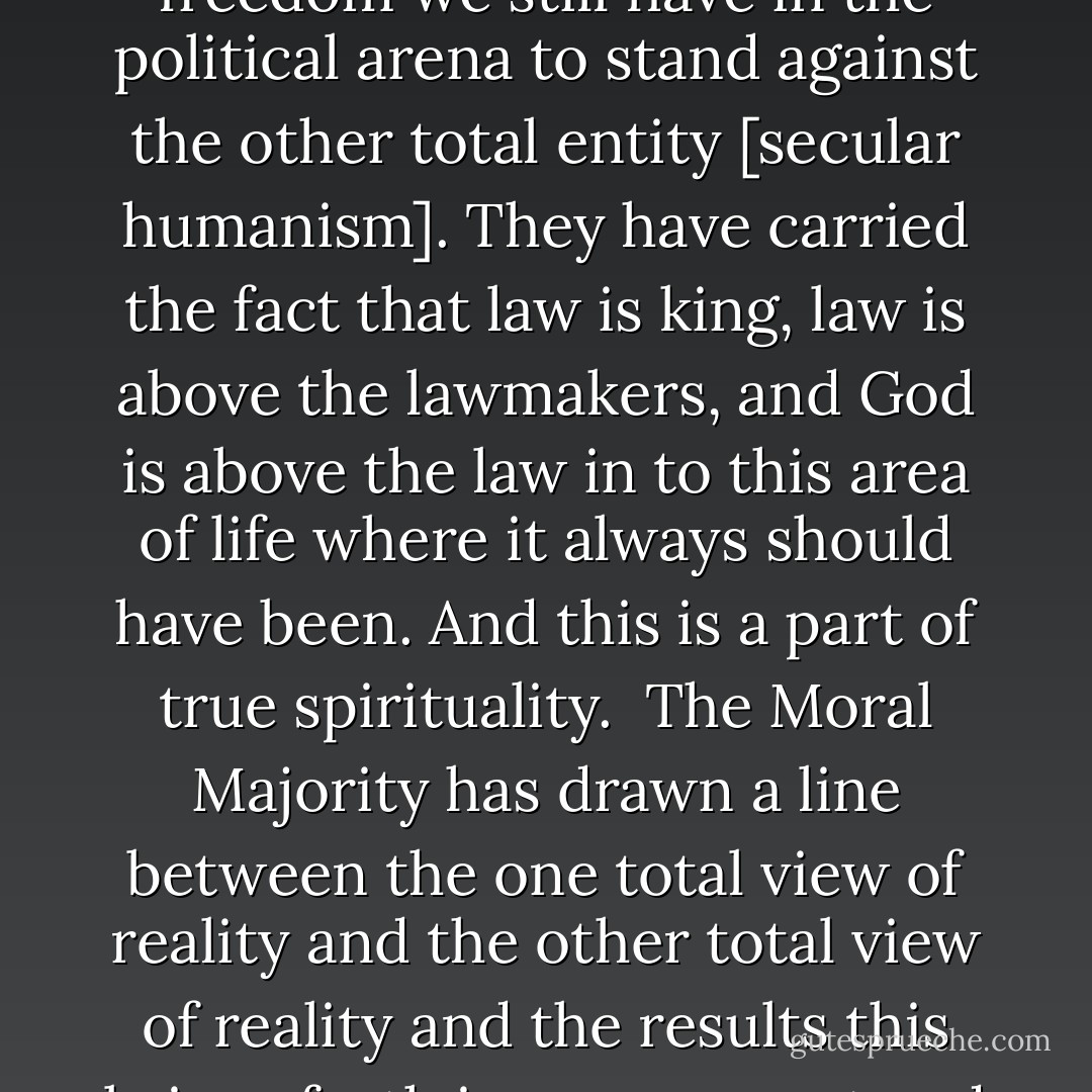 Returning to the Moral Majority, we must realize that regardless of whether we think the Moral Majority has always said the right things or whether we do not, or whether we think they have made some mistakes or whether we do not, they have certainly done one thing right: they have used the freedom we still have in the political arena to stand against the other total entity [secular humanism]. They have carried the fact that law is king, law is above the lawmakers, and God is above the law in to this area of life where it always should have been. And this is a part of true spirituality.<br /><br />The Moral Majority has drawn a line between the one total view of reality and the other total view of reality and the results this brings forth in government and law. And if you personally do not like some of the details of what they have done, do it better. But you must understand that all Christians have got to do the same kind of thing or you are simply not showing the Lordship of Christ in the totality of life. - Francis A. Schaeffer