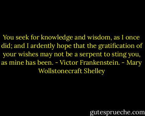 You seek for knowledge and wisdom, as I once did; and I ardently hope that the gratification of your wishes may not be a serpent to sting you, as mine has been. - Victor Frankenstein. - Mary Wollstonecraft Shelley