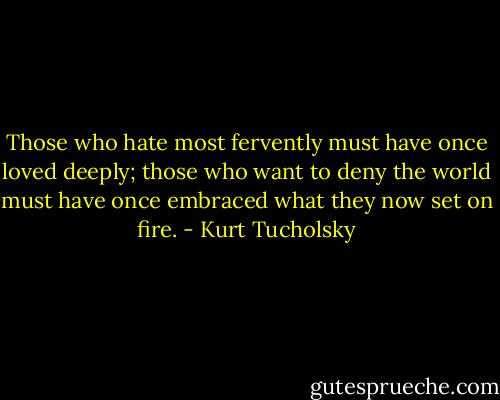 Those who hate most fervently must have once loved deeply; those who want to deny the world must have once embraced what they now set on fire. - Kurt Tucholsky