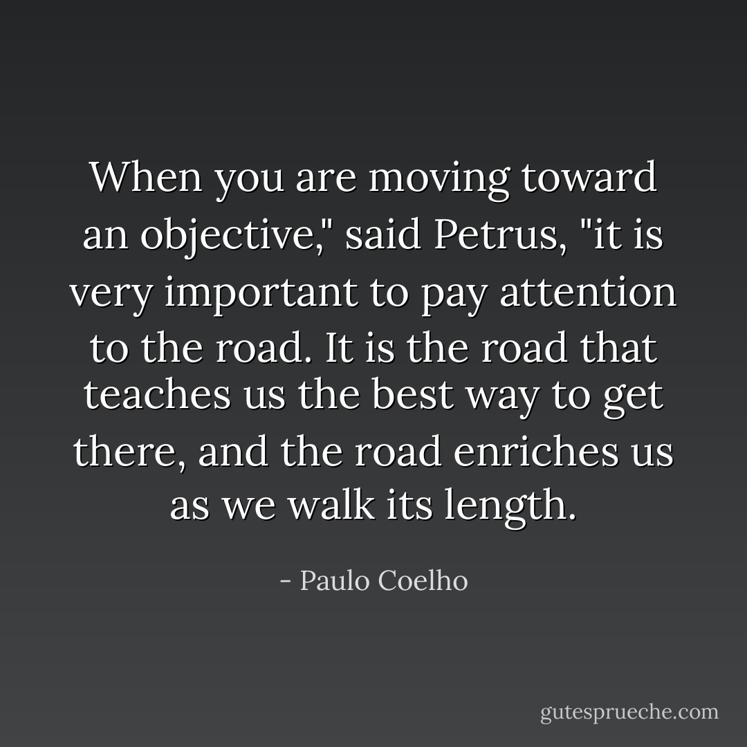 When you are moving toward an objective," said Petrus, "it is very important to pay attention to the road. It is the road that teaches us the best way to get there, and the road enriches us as we walk its length. - Paulo Coelho