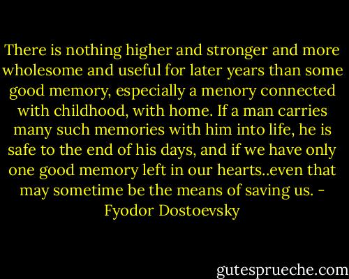 There is nothing higher and stronger and more wholesome and useful for later years than some good memory, especially a menory connected with childhood, with home. If a man carries many such memories with him into life, he is safe to the end of his days, and if we have only one good memory left in our hearts..even that may sometime be the means of saving us. - Fyodor Dostoevsky