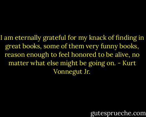 I am eternally grateful for my knack of finding in great books, some of them very funny books, reason enough to feel honored to be alive, no matter what else might be going on. - Kurt Vonnegut Jr.