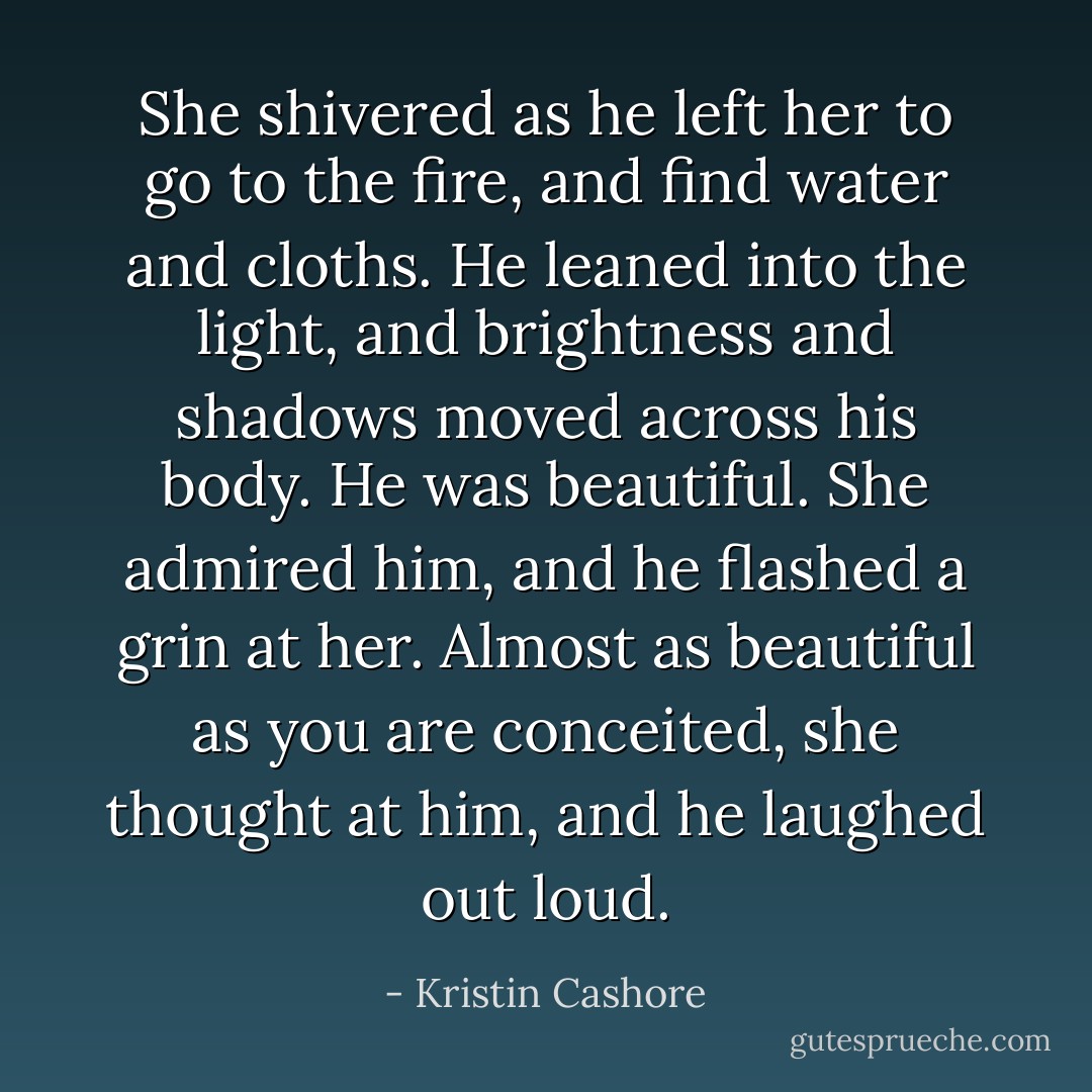 She shivered as he left her to go to the fire, and find water and cloths. He leaned into the light, and brightness and shadows moved across his body. He was beautiful. She admired him, and he flashed a grin at her. <i>Almost as beautiful as you are conceited</i>, she thought at him, and he laughed out loud. - Kristin Cashore