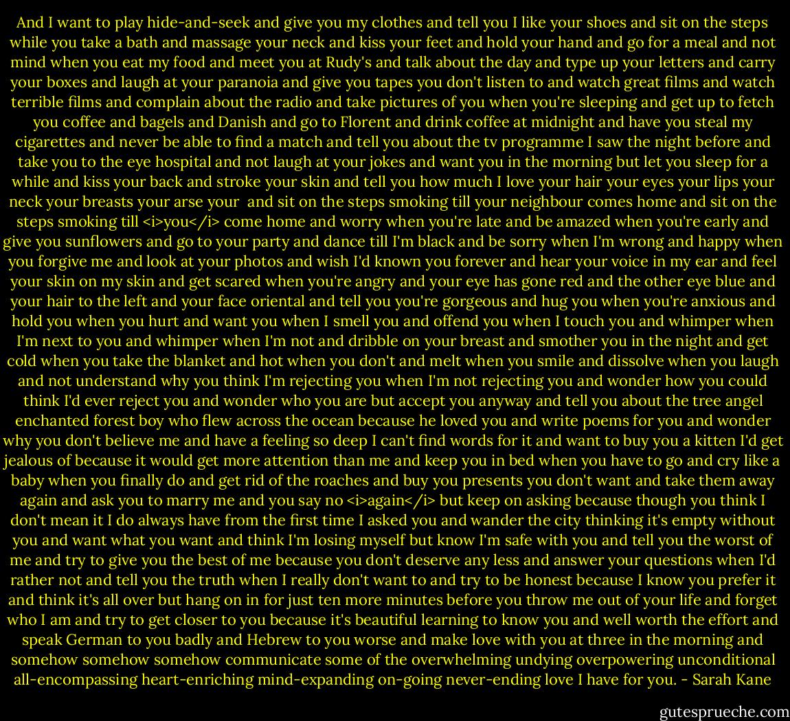 And I want to play hide-and-seek and give you my clothes and tell you I like your shoes and sit on the steps while you take a bath and massage your neck and kiss your feet and hold your hand and go for a meal and not mind when you eat my food and meet you at Rudy's and talk about the day and type up your letters and carry your boxes and laugh at your paranoia and give you tapes you don't listen to and watch great films and watch terrible films and complain about the radio and take pictures of you when you're sleeping and get up to fetch you coffee and bagels and Danish and go to Florent and drink coffee at midnight and have you steal my cigarettes and never be able to find a match and tell you about the tv programme I saw the night before and take you to the eye hospital and not laugh at your jokes and want you in the morning but let you sleep for a while and kiss your back and stroke your skin and tell you how much I love your hair your eyes your lips your neck your breasts your arse your<br /><br />and sit on the steps smoking till your neighbour comes home and sit on the steps smoking till <i>you</i> come home and worry when you're late and be amazed when you're early and give you sunflowers and go to your party and dance till I'm black and be sorry when I'm wrong and happy when you forgive me and look at your photos and wish I'd known you forever and hear your voice in my ear and feel your skin on my skin and get scared when you're angry and your eye has gone red and the other eye blue and your hair to the left and your face oriental and tell you you're gorgeous and hug you when you're anxious and hold you when you hurt and want you when I smell you and offend you when I touch you and whimper when I'm next to you and whimper when I'm not and dribble on your breast and smother you in the night and get cold when you take the blanket and hot when you don't and melt when you smile and dissolve when you laugh and not understand why you think I'm rejecting you when I'm not rejecting you and wonder how you could think I'd ever reject you and wonder who you are but accept you anyway and tell you about the tree angel enchanted forest boy who flew across the ocean because he loved you and write poems for you and wonder why you don't believe me and have a feeling so deep I can't find words for it and want to buy you a kitten I'd get jealous of because it would get more attention than me and keep you in bed when you have to go and cry like a baby when you finally do and get rid of the roaches and buy you presents you don't want and take them away again and ask you to marry me and you say no <i>again</i> but keep on asking because though you think I don't mean it I do always have from the first time I asked you and wander the city thinking it's empty without you and want what you want and think I'm losing myself but know I'm safe with you and tell you the worst of me and try to give you the best of me because you don't deserve any less and answer your questions when I'd rather not and tell you the truth when I really don't want to and try to be honest because I know you prefer it and think it's all over but hang on in for just ten more minutes before you throw me out of your life and forget who I am and try to get closer to you because it's beautiful learning to know you and well worth the effort and speak German to you badly and Hebrew to you worse and make love with you at three in the morning and somehow somehow somehow communicate some of the overwhelming undying overpowering unconditional all-encompassing heart-enriching mind-expanding on-going never-ending love I have for you. - Sarah Kane