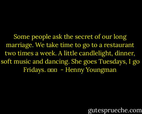 Some people ask the secret of our long marriage. We take time to go to a restaurant two times a week. A little candlelight, dinner, soft music and dancing. She goes Tuesdays, I go Fridays. 			  - Henny Youngman