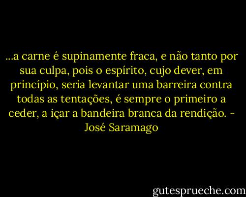 ...a carne é supinamente fraca, e não tanto por sua culpa, pois o espírito, cujo dever, em princípio, seria levantar uma barreira contra todas as tentações, é sempre o primeiro a ceder, a içar a bandeira branca da rendição. - José Saramago