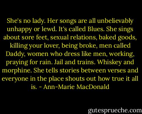 She's no lady. Her songs are all unbelievably unhappy or lewd. It's called Blues. She sings about sore feet, sexual relations, baked goods, killing your lover, being broke, men called Daddy, women who dress like men, working, praying for rain. Jail and trains. Whiskey and morphine. She tells stories between verses and everyone in the place shouts out how true it all is. - Ann-Marie MacDonald