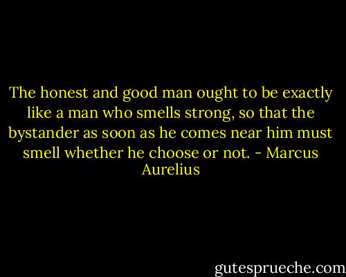 The honest and good man ought to be exactly like a man who smells strong, so that the bystander as soon as he comes near him must smell whether he choose or not. - Marcus Aurelius