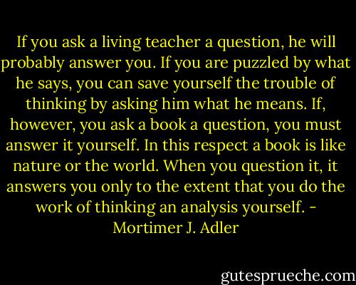 If you ask a living teacher a question, he will probably answer you. If you are puzzled by what he says, you can save yourself the trouble of thinking by asking him what he means. If, however, you ask a book a question, you must answer it yourself. In this respect a book is like nature or the world. When you question it, it answers you only to the extent that you do the work of thinking an analysis yourself. - Mortimer J. Adler