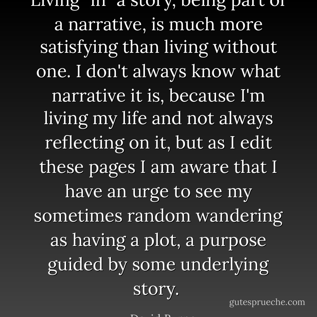 Living "in" a story, being part of a narrative, is much more satisfying than living without one. I don't always know what narrative it is, because I'm living my life and not always reflecting on it, but as I edit these pages I am aware that I have an urge to see my sometimes random wandering as having a plot, a purpose guided by some underlying story.  - David Byrne