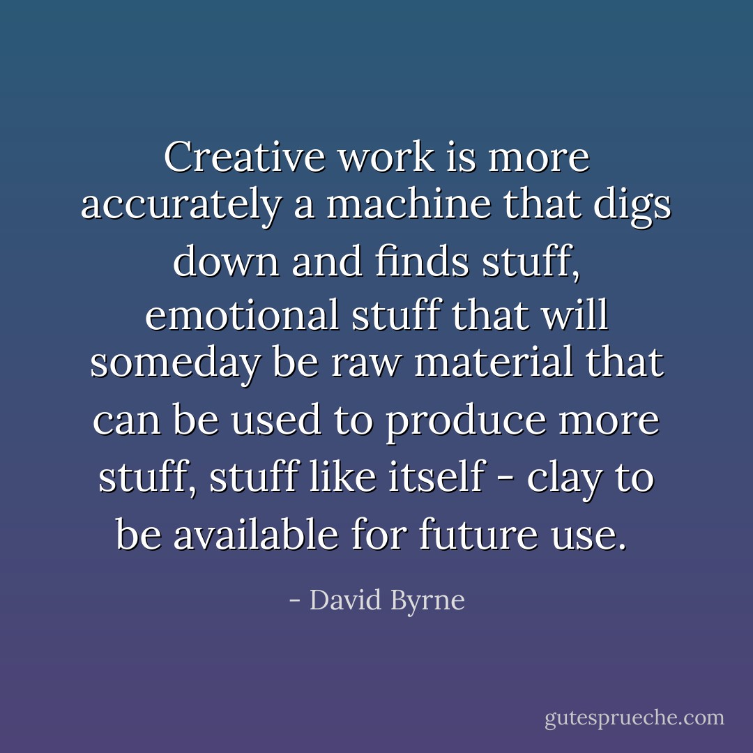 Creative work is more accurately a machine that digs down and finds stuff, emotional stuff that will someday be raw material that can be used to produce more stuff, stuff like itself - clay to be available for future use.  - David Byrne