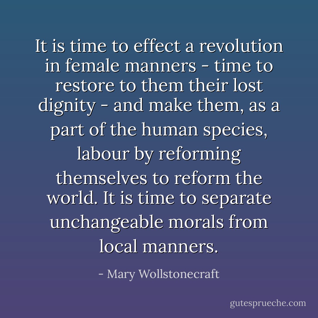 It is time to effect a revolution in female manners - time to restore to them their lost dignity - and make them, as a part of the human species, labour by reforming themselves to reform the world. It is time to separate unchangeable morals from local manners. - Mary Wollstonecraft