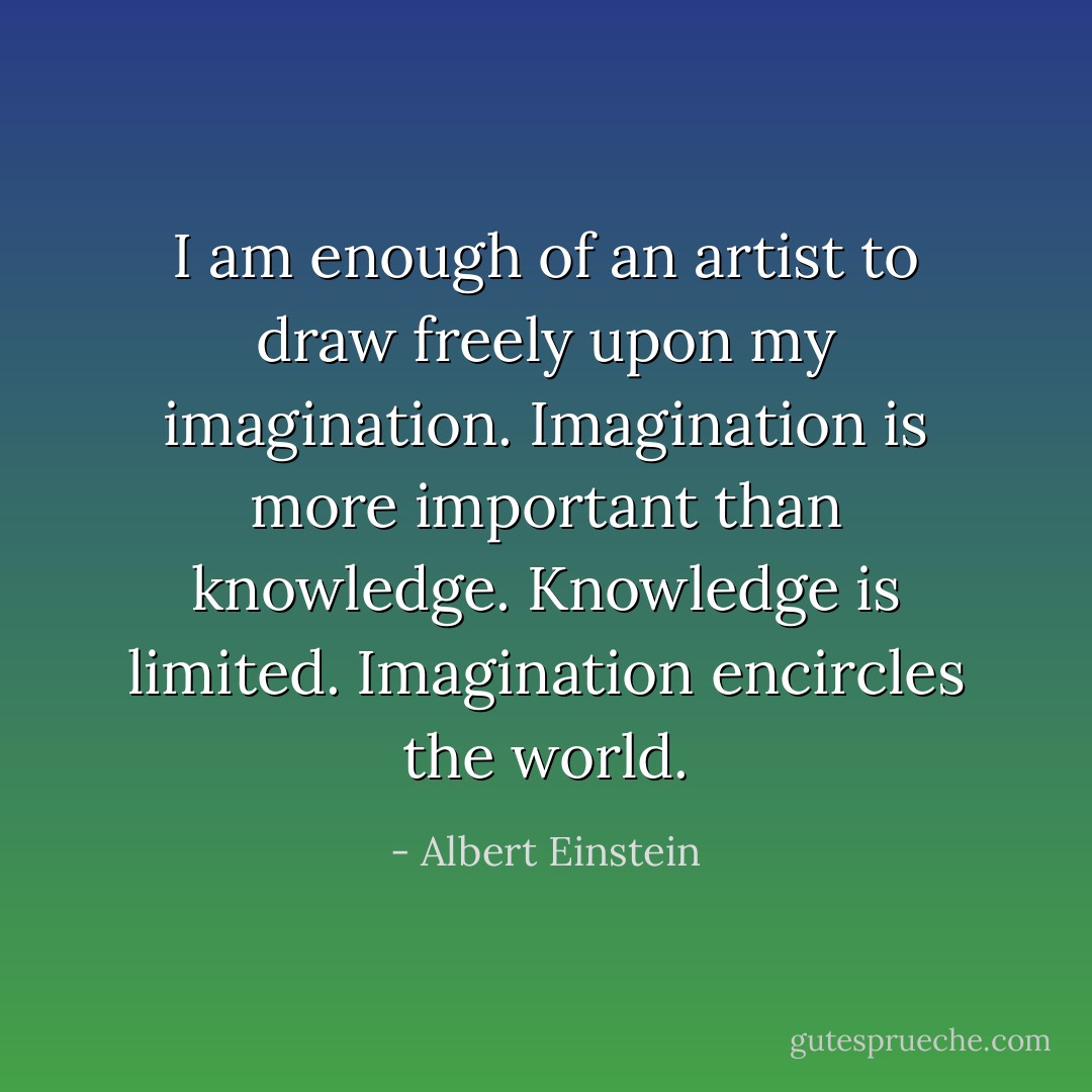 I am enough of an artist to draw freely upon my imagination. Imagination is more important than knowledge. Knowledge is limited. Imagination encircles the world. - Albert Einstein