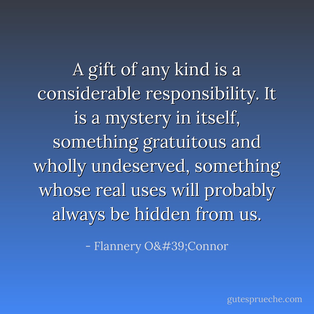 A gift of any kind is a considerable responsibility. It is a mystery in itself, something gratuitous and wholly undeserved, something whose real uses will probably always be hidden from us. - Flannery O'Connor