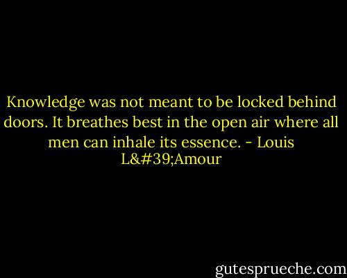 Knowledge was not meant to be locked behind doors. It breathes best in the open air where all men can inhale its essence. - Louis L'Amour