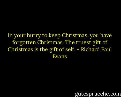 In your hurry to keep Christmas, you have forgotten Christmas. The truest gift of Christmas is the gift of self. - Richard Paul Evans