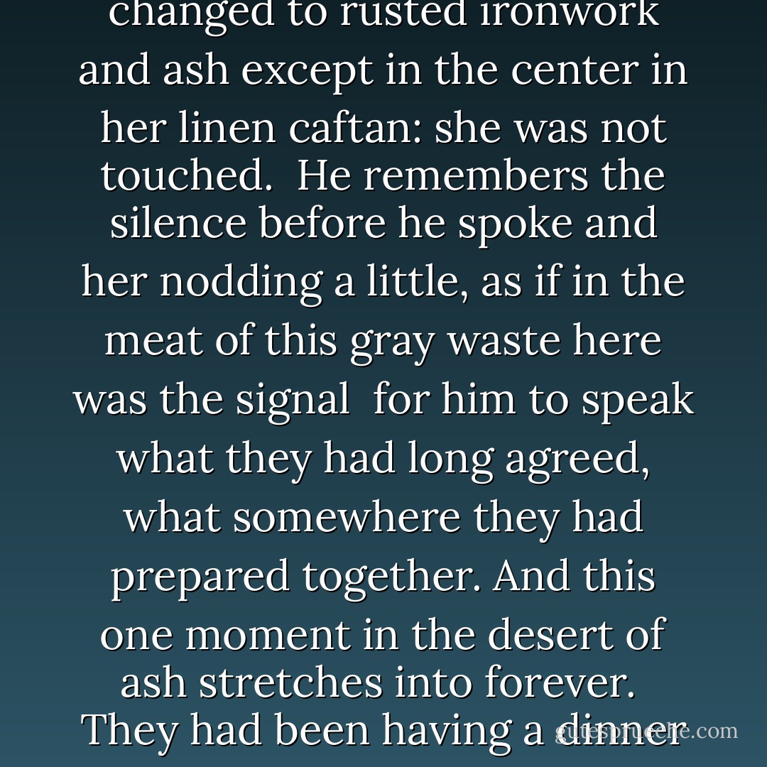 THIS IS WHY<br /><br />He will never be given to wonder much<br />if he was the mouth for some cruel force<br />that said it. But if he were<br />(this will comfort her) less than one moment<br />out of millions had he meant it. <br /><br />So many years and so many turns<br />they had swerved around the subject.<br />And he will swear for many more<br />the kitchen and everything in it vanished --<br /><br />the oak table, their guests, the refrigerator door<br />he had been surely propped against--<br />all changed to rusted ironwork and ash<br />except in the center in her linen caftan:<br />she was not touched.<br /><br />He remembers the silence before he spoke<br />and her nodding a little,<br />as if in the meat of this gray waste<br />here was the signal<br /><br />for him to speak what they had long agreed,<br />what somewhere they had prepared together.<br />And this one moment in the desert of ash<br />stretches into forever.<br /><br />They had been having a dinner party.<br />She had been lonely. <br />A friend asked her almost joking<br />if she had ever felt really crazy,<br /><br />and when she started to unwind her answer<br />in long, lovely sentences like scarves within her<br />he saw this was the way<br />they could no longer talk together.<br /><br />And that is when he said it,<br />in front of the guests,<br />because he couldn't bear to hear her.<br />And this is why the guests have left<br />and she screams as he comes near her.  - Michael     Ryan