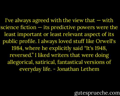 I‘ve always agreed with the view that — with science fiction — its predictive powers were the least important or least relevant aspect of its public profile. I always loved stuff like Orwell‘s 1984, where he explicitly said “It‘s 1948, reversed.” I liked writers that were doing allegorical, satirical, fantastical versions of everyday life. - Jonathan Lethem