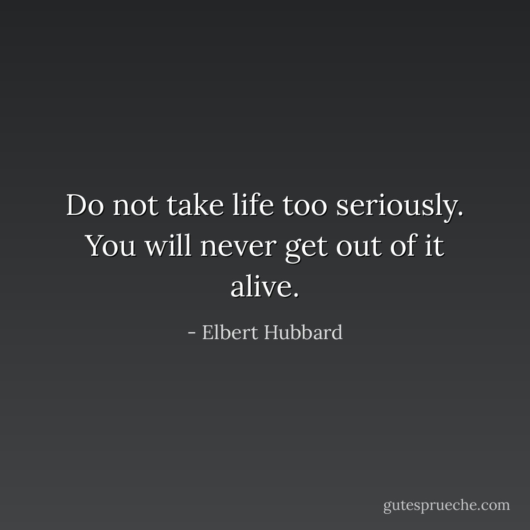 Do not take life too seriously. You will never get out of it alive. - Elbert Hubbard