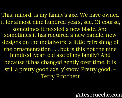 This, milord, is my family's axe. We have owned it for almost nine hundred years, see. Of course, sometimes it needed a new blade. And sometimes it has required a new handle, new designs on the metalwork, a little refreshing of the ornamentation . . . but is this not the nine hundred-year-old axe of my family? And because it has changed gently over time, it is still a pretty good axe, y'know. Pretty good. - Terry Pratchett