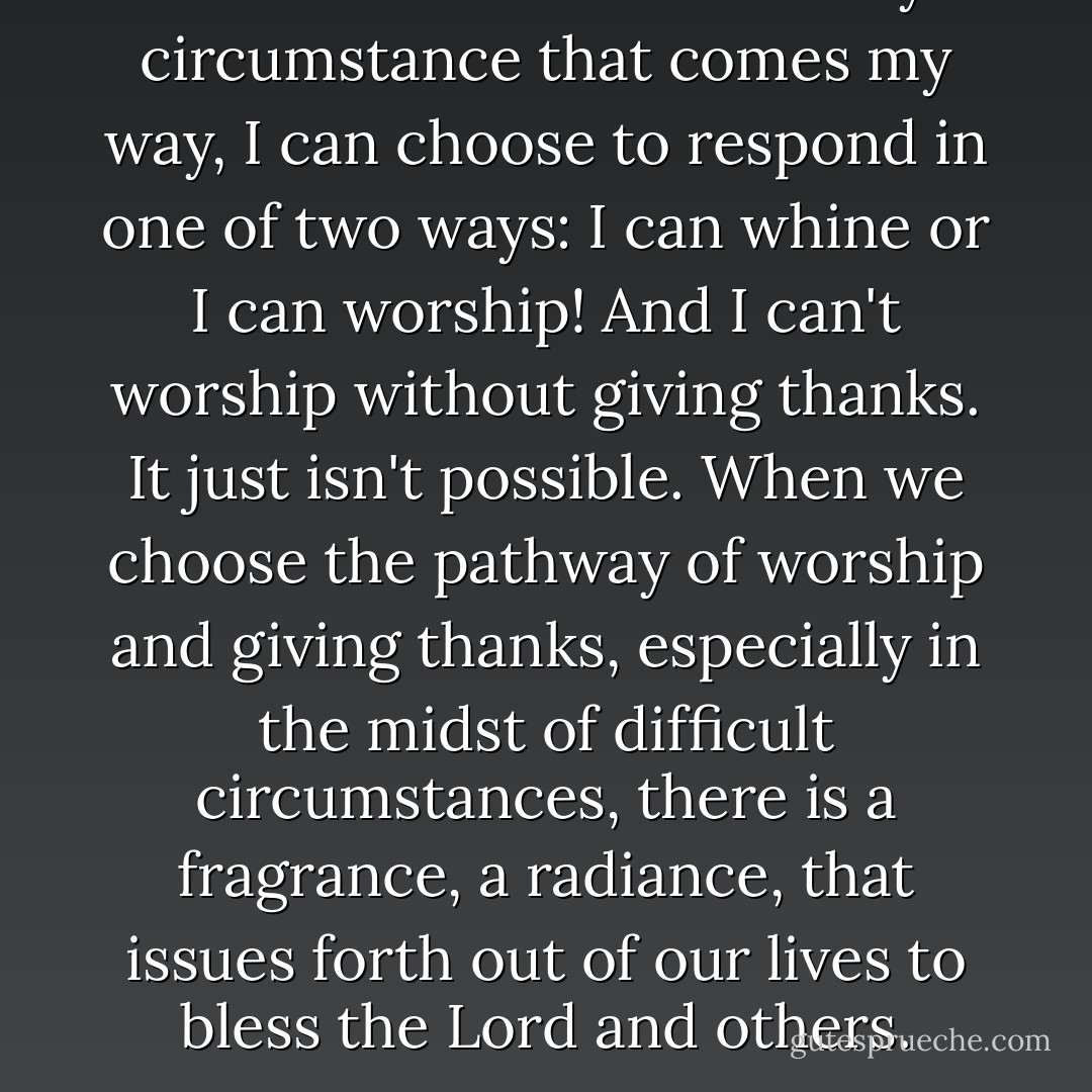 I have learned that in every circumstance that comes my way, I can choose to respond in one of two ways: I can whine or I can worship! And I can't worship without giving thanks. It just isn't possible. When we choose the pathway of worship and giving thanks, especially in the midst of difficult circumstances, there is a fragrance, a radiance, that issues forth out of our lives to bless the Lord and others. - Nancy Leigh DeMoss