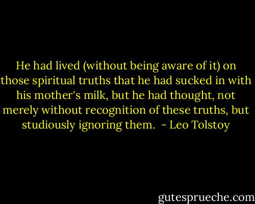 He had lived (without being aware of it) on those spiritual truths that he had sucked in with his mother's milk, but he had thought, not merely without recognition of these truths, but studiously ignoring them.  - Leo Tolstoy