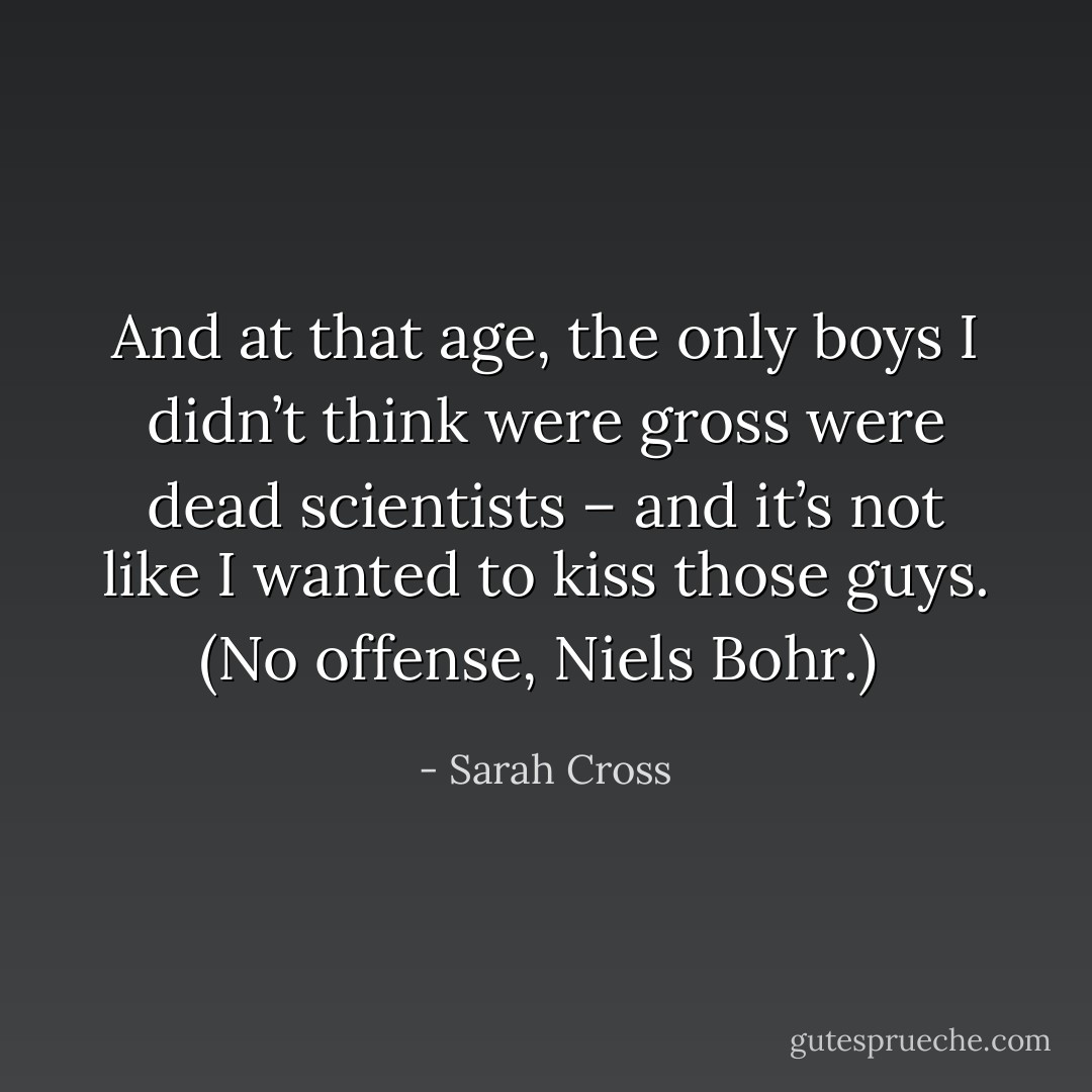 And at that age, the only boys I didn’t think were gross were dead scientists – and it’s not like I wanted to kiss those guys. (No offense, Niels Bohr.)  - Sarah Cross