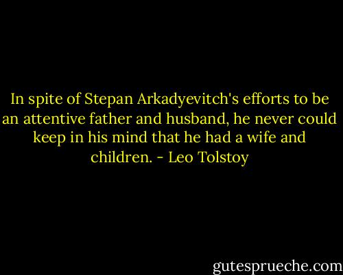 In spite of Stepan Arkadyevitch's efforts to be an attentive father and husband, he never could keep in his mind that he had a wife and children. - Leo Tolstoy