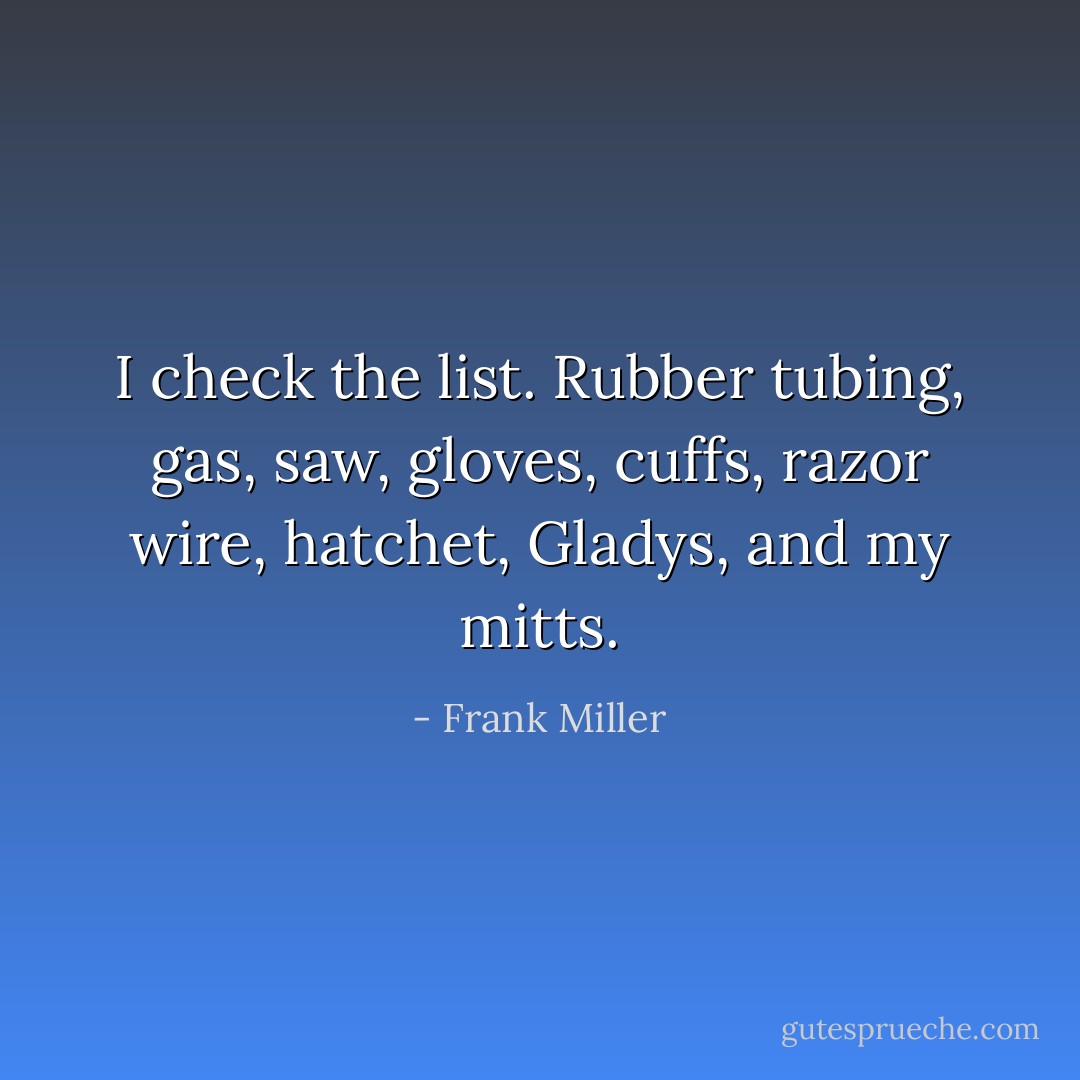 I check the list. Rubber tubing, gas, saw, gloves, cuffs, razor wire, hatchet, Gladys, and my mitts. - Frank Miller