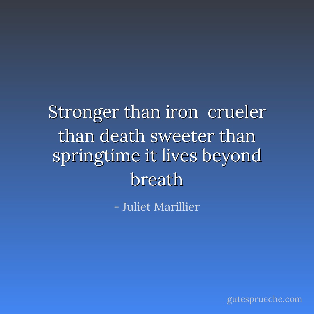 Stronger than iron <br />crueler than death<br />sweeter than springtime<br />it lives beyond breath - Juliet Marillier