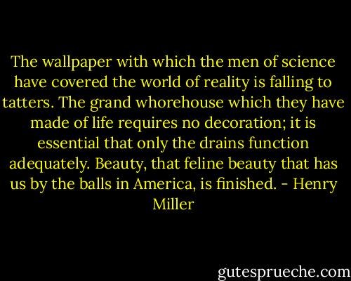 The wallpaper with which the men of science have covered the world of reality is falling to tatters. The grand whorehouse which they have made of life requires no decoration; it is essential that only the drains function adequately. Beauty, that feline beauty that has us by the balls in America, is finished. - Henry Miller