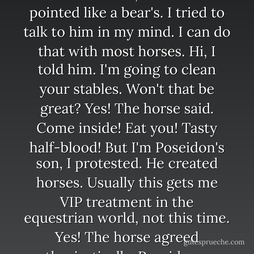 As I got closer to the fence, I held my shirt over my nose to block the smell. One stallion waded through the muck and whinnied angrily at me. He bared his teeth, which were pointed like a bear's.<br />I tried to talk to him in my mind. I can do that with most horses.<br /><i>Hi,</i> I told him. <i>I'm going to clean your stables. Won't that be great?<br />Yes!</i> The horse said. <i>Come inside! Eat you! Tasty half-blood!<br />But I'm Poseidon's son,</i> I protested. <i>He created horses.</i><br />Usually this gets me VIP treatment in the equestrian world, not this time.<br /><i>Yes!</i> The horse agreed enthusiastically. <i>Poseidon can come in, too! We will eat you both! Seafood!<br />Seafood!</i> The other horses chimed in as they waded through the field. - Rick Riordan