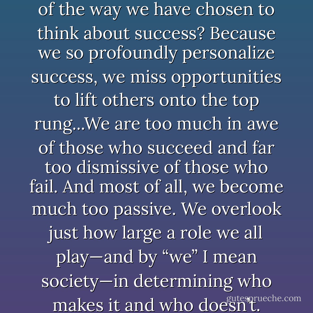 Do you see the consequences of the way we have chosen to think about success? Because we so profoundly personalize success, we miss opportunities to lift others onto the top rung...We are too much in awe of those who succeed and far too dismissive of those who fail. And most of all, we become much too passive. We overlook just how large a role we all play—and by “we” I mean society—in determining who makes it and who doesn’t. - Malcolm Gladwell