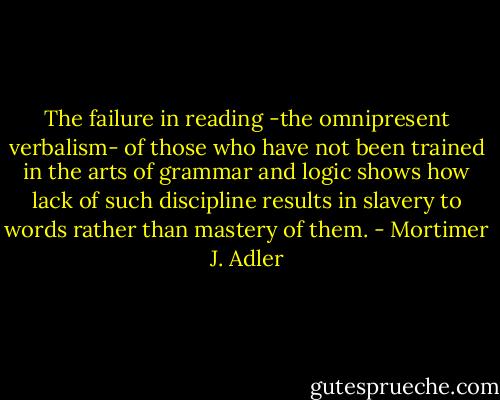 The failure in reading -the omnipresent verbalism- of those who have not been trained in the arts of grammar and logic shows how lack of such discipline results in slavery to words rather than mastery of them. - Mortimer J. Adler
