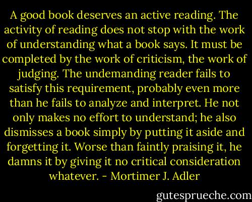 A good book deserves an active reading. The activity of reading does not stop with the work of understanding what a book says. It must be completed by the work of criticism, the work of judging. The undemanding reader fails to satisfy this requirement, probably even more than he fails to analyze and interpret. He not only makes no effort to understand; he also dismisses a book simply by putting it aside and forgetting it. Worse than faintly praising it, he damns it by giving it no critical consideration whatever. - Mortimer J. Adler