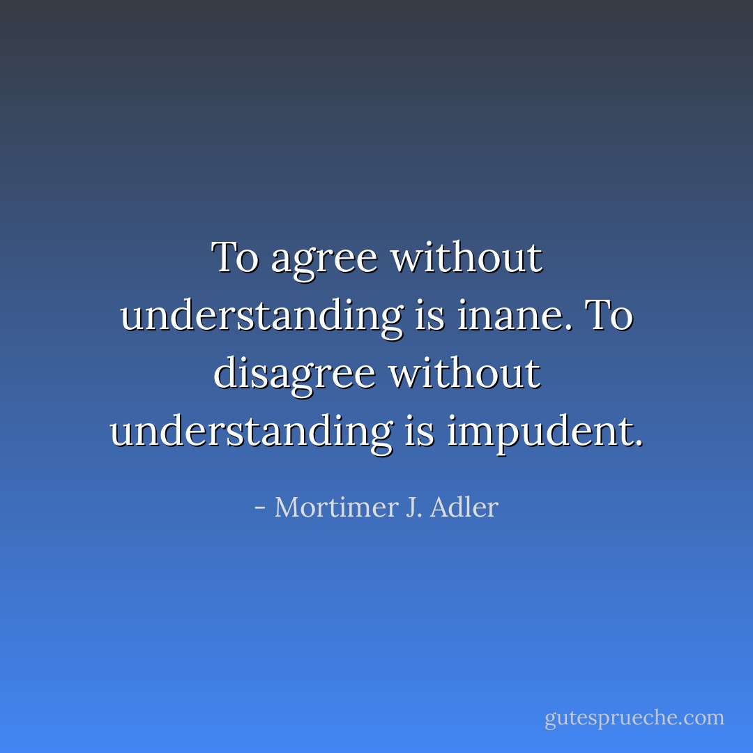 To agree without understanding is inane. To disagree without understanding is impudent. - Mortimer J. Adler