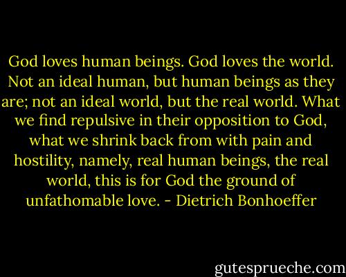 God loves human beings. God loves the world. Not an ideal human, but human beings as they are; not an ideal world, but the real world. What we find repulsive in their opposition to God, what we shrink back from with pain and hostility, namely, real human beings, the real world, this is for God the ground of unfathomable love. - Dietrich Bonhoeffer