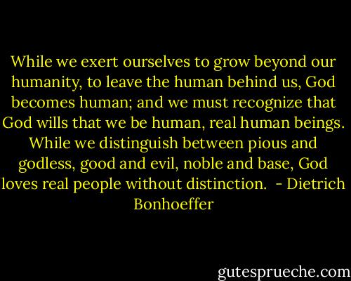 While we exert ourselves to grow beyond our humanity, to leave the human behind us, God becomes human; and we must recognize that God wills that we be human, real human beings. While we distinguish between pious and godless, good and evil, noble and base, God loves real people without distinction.  - Dietrich Bonhoeffer