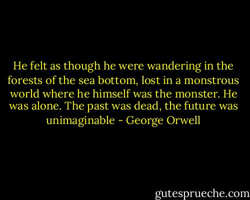 He felt as though he were wandering in the forests of the sea bottom, lost in a monstrous world where he himself was the monster. He was alone. The past was dead, the future was unimaginable - George Orwell