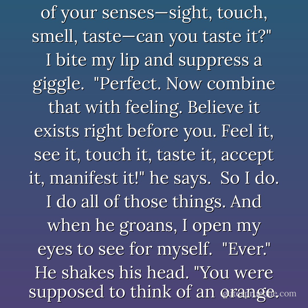 Close your eyes and picture it. Can you see it?"<br /><br />I nod, eyes closed.<br /><br />"Imagine it right there before you. <i>See</i> its texture, shape, and color—got it?"<br /><br />I smile, holding the image in my head.<br /><br />"Good. Now reach out and touch it. <i>Feel</i> its contours with the tips of your fingers, cradle its weight in the palms of your hands, then combine all of your senses—sight, touch, smell, taste—can you taste it?"<br /><br />I bite my lip and suppress a giggle.<br /><br />"Perfect. Now combine that with feeling. <i>Believe</i> it exists right before you. Feel it, see it, touch it, taste it, accept it, <i>manifest</i> it!" he says.<br /><br />So I do. I do all of those things. And when he groans, I open my eyes to see for myself.<br /><br />"Ever." He shakes his head. "You were supposed to think of an <i>orange</i>. This isn't even close."<br /><br />"Nope, nothing fruity about him." I laugh, smiling ateach of my Damens—the replica I manifested before me, and the flesh and blood version beside me. Both of them equally tall, dark, and so devastatingly handsome they hardly seem real. - Alyson Noel
