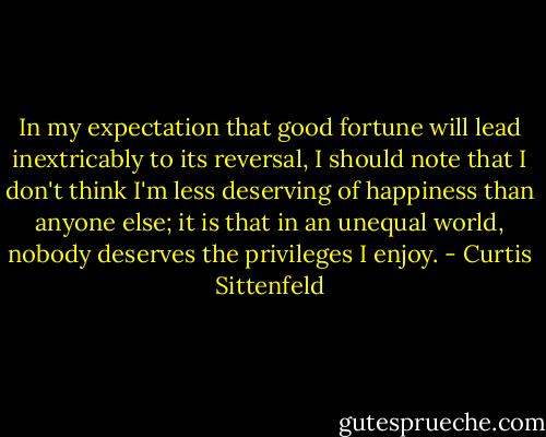 In my expectation that good fortune will lead inextricably to its reversal, I should note that I don't think I'm less deserving of happiness than anyone else; it is that in an unequal world, nobody deserves the privileges I enjoy. - Curtis Sittenfeld