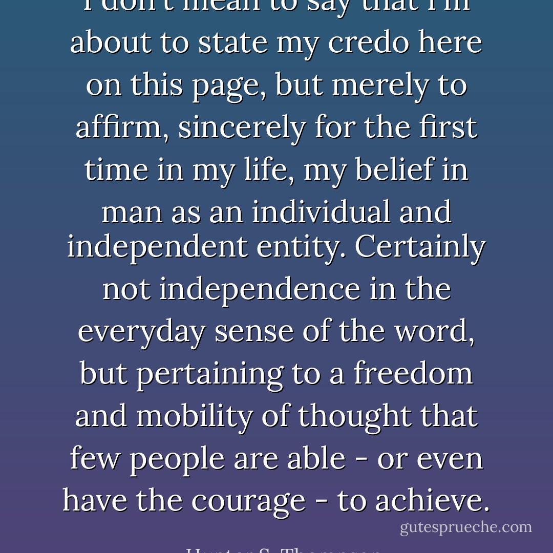I don't mean to say that I'm about to state my credo here on this page, but merely to affirm, sincerely for the first time in my life, my belief in man as an individual and independent entity. Certainly not independence in the everyday sense of the word, but pertaining to a freedom and mobility of thought that few people are able - or even have the courage - to achieve. - Hunter S. Thompson