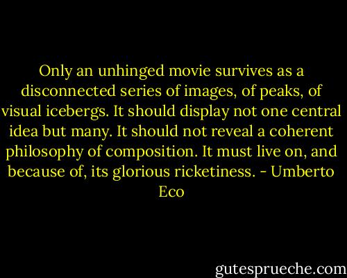 Only an unhinged movie survives as a disconnected series of images, of peaks, of visual icebergs. It should display not one central idea but many. It should not reveal a coherent philosophy of composition. It must live on, and because of, its glorious ricketiness. - Umberto Eco