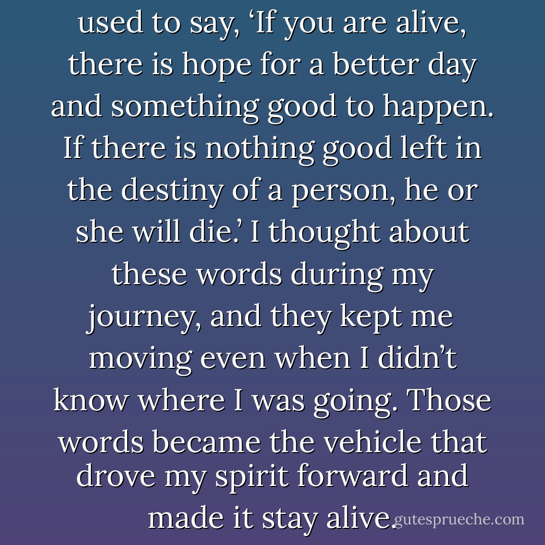 When I was young, my father used to say, ‘If you are alive, there is hope for a better day and something good to happen. If there is nothing good left in the destiny of a person, he or she will die.’ I thought about these words during my journey, and they kept me moving even when I didn’t know where I was going. Those words became the vehicle that drove my spirit forward and made it stay alive. - Ishmael Beah