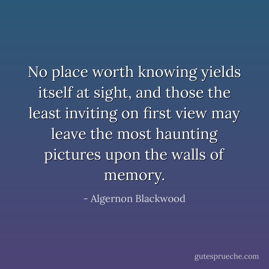 No place worth knowing yields itself at sight, and those the least<br />inviting on first view may leave the most haunting pictures upon the<br />walls of memory. - Algernon Blackwood