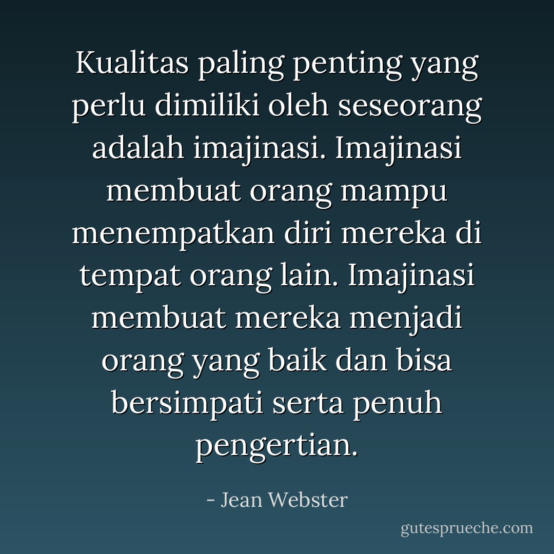 Kualitas paling penting yang perlu dimiliki oleh seseorang adalah imajinasi. Imajinasi membuat orang mampu menempatkan diri mereka di tempat orang lain. Imajinasi membuat mereka menjadi orang yang baik dan bisa bersimpati serta penuh pengertian. - Jean Webster