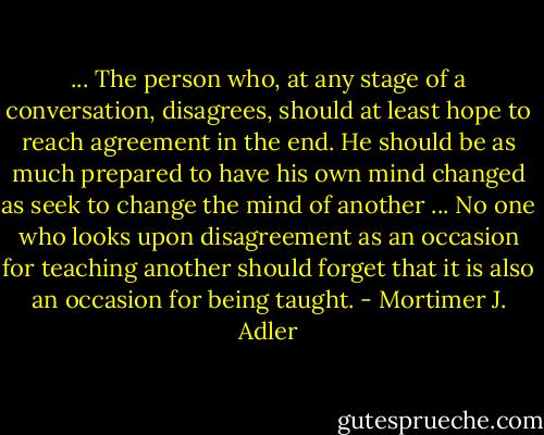 ... The person who, at any stage of a conversation, disagrees, should at least hope to reach agreement in the end. He should be as much prepared to have his own mind changed as seek to change the mind of another ... No one who looks upon disagreement as an occasion for teaching another should forget that it is also an occasion for being taught. - Mortimer J. Adler