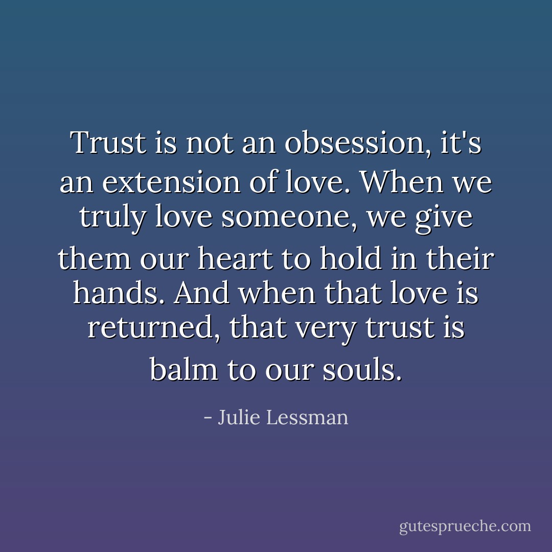 Trust is not an obsession, it's an extension of love. When we truly love someone, we give them our heart to hold in their hands. And when that love is returned, that very trust is balm to our souls. - Julie Lessman
